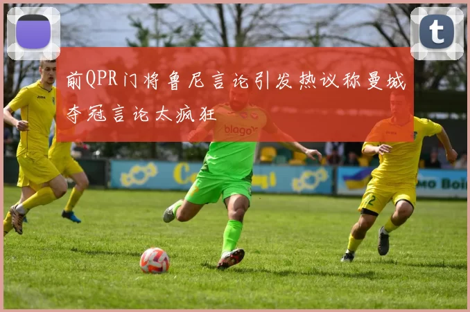 前QPR门将鲁尼言论引发热议称曼城夺冠言论太疯狂