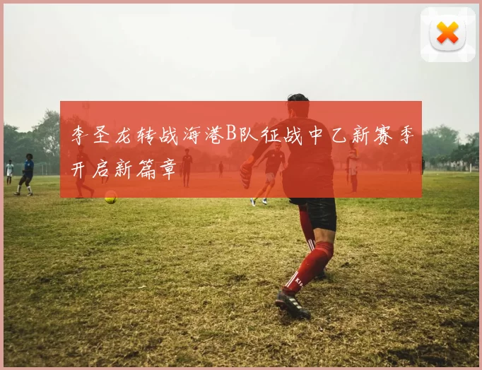 李圣龙转战海港B队征战中乙新赛季开启新篇章