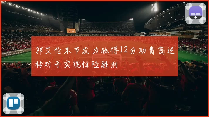 郭艾伦末节发力独得12分助青岛逆转对手实现惊险胜利