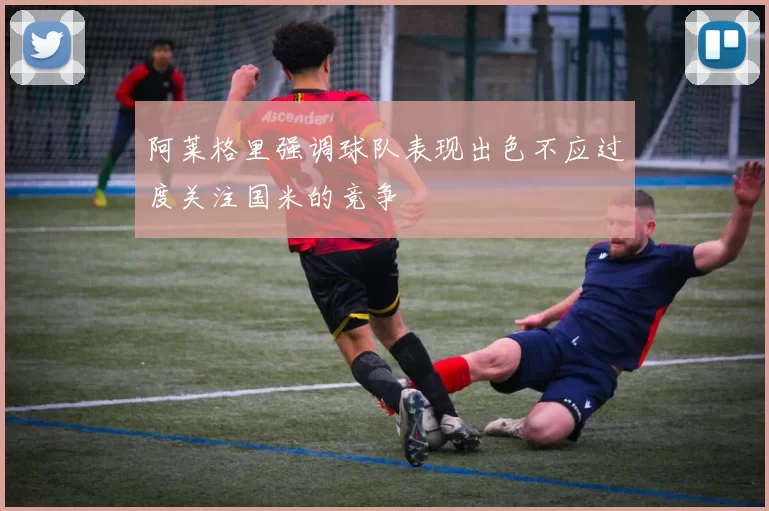 阿莱格里强调球队表现出色不应过度关注国米的竞争