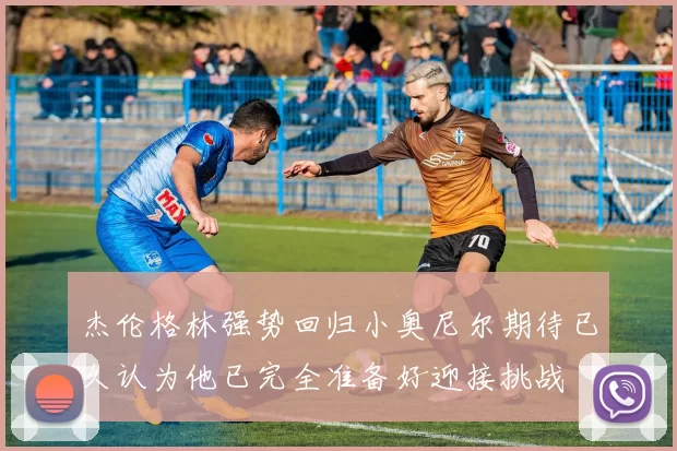 杰伦格林强势回归小奥尼尔期待已久认为他已完全准备好迎接挑战