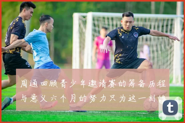 周通回顾青少年邀请赛的筹备历程与意义六个月的努力只为这一刻的精彩