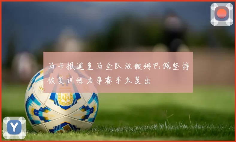 马卡报道皇马全队放假姆巴佩坚持恢复训练力争赛季末复出
