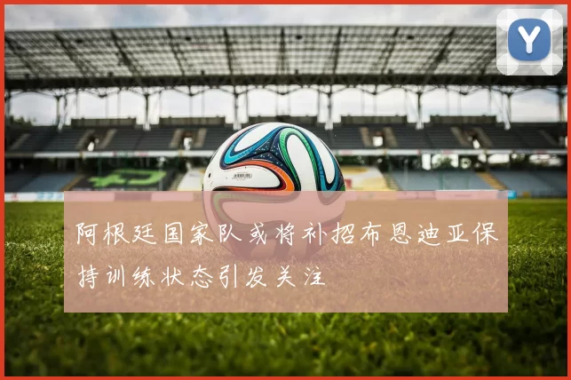阿根廷国家队或将补招布恩迪亚保持训练状态引发关注